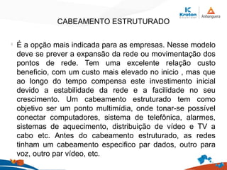 CABEAMENTO ESTRUTURADO
l
É a opção mais indicada para as empresas. Nesse modelo
deve se prever a expansão da rede ou movimentação dos
pontos de rede. Tem uma excelente relação custo
beneficio, com um custo mais elevado no inicio , mas que
ao longo do tempo compensa este investimento inicial
devido a estabilidade da rede e a facilidade no seu
crescimento. Um cabeamento estruturado tem como
objetivo ser um ponto multimídia, onde tonar-se possível
conectar computadores, sistema de telefônica, alarmes,
sistemas de aquecimento, distribuição de vídeo e TV a
cabo etc. Antes do cabeamento estruturado, as redes
tinham um cabeamento especifico par dados, outro para
voz, outro par vídeo, etc.
 