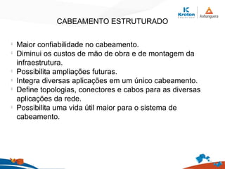 CABEAMENTO ESTRUTURADO
l
Maior confiabilidade no cabeamento.
l
Diminui os custos de mão de obra e de montagem da
infraestrutura.
l
Possibilita ampliações futuras.
l
Integra diversas aplicações em um único cabeamento.
l
Define topologias, conectores e cabos para as diversas
aplicações da rede.
l
Possibilita uma vida útil maior para o sistema de
cabeamento.
 