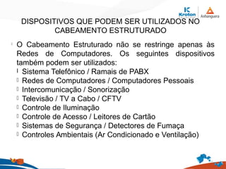 DISPOSITIVOS QUE PODEM SER UTILIZADOS NO
CABEAMENTO ESTRUTURADO
l
O Cabeamento Estruturado não se restringe apenas às
Redes de Computadores. Os seguintes dispositivos
também podem ser utilizados:
l Sistema Telefônico / Ramais de PABX
l Redes de Computadores / Computadores Pessoais
l Intercomunicação / Sonorização
l Televisão / TV a Cabo / CFTV
l Controle de Iluminação
l Controle de Acesso / Leitores de Cartão
l Sistemas de Segurança / Detectores de Fumaça
l Controles Ambientais (Ar Condicionado e Ventilação)
 