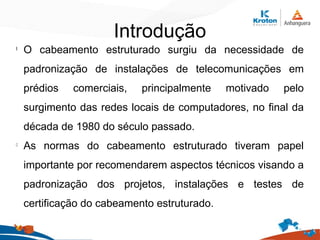 Introdução
l
O cabeamento estruturado surgiu da necessidade de
padronização de instalações de telecomunicações em
prédios comerciais, principalmente motivado pelo
surgimento das redes locais de computadores, no final da
década de 1980 do século passado.
l
As normas do cabeamento estruturado tiveram papel
importante por recomendarem aspectos técnicos visando a
padronização dos projetos, instalações e testes de
certificação do cabeamento estruturado.
 