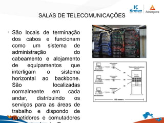 SALAS DE TELECOMUNICAÇÕES
l
São locais de terminação
dos cabos e funcionam
como um sistema de
administração do
cabeamento e alojamento
de equipamentos que
interligam o sistema
horizontal ao backbone.
São localizadas
normalmente em cada
andar, distribuindo os
serviços para as áreas de
trabalho e dispondo de
repetidores e comutadores
 