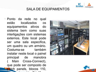SALA DE EQUIPAMENTOS
l
Ponto da rede no qual
estão localizados os
equipamentos ativos do
sistema bem como suas
interligações com sistemas
externos. Este local pode
ser uma sala especifica,
um quadro ou um armário.
Costuma-se também
instalar neste local o painel
principal de manobra
( Main Cross-Connect),
que pode ser composto de
patch panels, blocos 110,
 