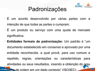 Padronizações
l
É um acordo desenvolvido por várias partes com a
intenção de que todas as partes o cumpram;
l
É um produto ou serviço com uma quota de mercado
significativa.
l
Entidades formais de padronização: Um padrão é “um
documento estabelecido em consenso e aprovado por uma
entidade reconhecida, a qual provê, para uso comum e
repetido, regras, orientações ou características para
atividades ou seus resultados, visando a obtenção do grau
ótimo de ordem em um dado contexto” (ISO/IEC).
 