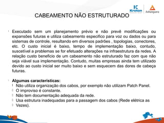 CABEAMENTO NÃO ESTRUTURADO
l
Executado sem um planejamento prévio e não prevê modificações ou
expansões futuras e utiliza cabeamento especifico para voz ou dados ou para
sistemas de controle, resultando em diversos padrões , topologias, conectores,
etc. O custo inicial é baixo, tempo de implementação baixo, contudo,
suscetível a problemas se for efetuado alterações na infraestrutura da redes. A
relação custo beneficio de um cabeamento não estruturado faz com que não
seja viável sua implementação. Contudo, muitas empresas ainda tem utilizado
devido ao custo inicial ser muito baixo e sem esquecem das dores de cabeça
futuras.
l
Algumas características:
l Não utiliza organização dos cabos, por exemplo não utilizam Patch Panel.
l O improviso é constante.
l Não tem documentação adequada da rede.
l Usa estrutura inadequadas para a passagem dos cabos (Rede elétrica as
l Vezes).
 