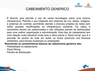 CABEAMENTO GENERICO
l
É flexível, pois permite o uso de varias tecnologias sobre uma mesma
infraestrutura. Permite o uso integrado dos sistemas de voz, dados, imagens,
e sistemas de controle, permitindo atender a diversos projetos de redes sem
sofrer grandes modificações na infraestrutura existente. Os cabos e
conectores devem ser padronizados e são utilizados painéis de distribuições
para uma melhor organização e administração. Este tipo de cabeamento tem
uma relação custo beneficio muito bom e deve prever o “flood wiring” que é a
previsão de pontos de rede em todos os locais possíveis nos diversos
ambientes, para futuras mudanças ou ampliações.
Resumindo as características básicas do cabeamento genérico são:
l
Flexibilidade no cabeamento.
l
Flood Wiring.
l
Painéis de distribuição.
 