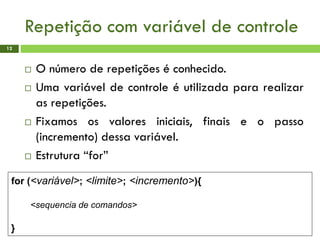 Repetição com variável de controle
12
 O número de repetições é conhecido.
 Uma variável de controle é utilizada para realizar
as repetições.
 Fixamos os valores iniciais, finais e o passo
(incremento) dessa variável.
 Estrutura “for”
for (<variável>; <limite>; <incremento>){
<sequencia de comandos>
}
 