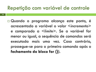 Repetição com variável de controle
14
 Quando o programa alcança este ponto, é
acrescentado a variável o valor <incremento>
e comparado a <limite>. Se a variável for
menor ou igual, a sequência de comandos será
executada mais uma vez. Caso contrário,
prossegue-se para o primeiro comando após o
fechamento do bloco for (}).
 