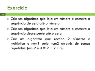 Exercício
16
 Crie um algoritmo que leia um número e escreva a
sequência de zero até o número.
 Crie um algoritmo que leia um número e escreva a
sequência decrescente até o zero.
 Crie um algoritmo que recebe 2 números e
multiplica o num1 pelo num2 através de somas
repetidas. (ex: 2 e 3 = 2 + 2 + 2).
 