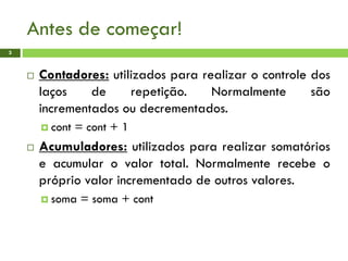 Antes de começar!
3
 Contadores: utilizados para realizar o controle dos
laços de repetição. Normalmente são
incrementados ou decrementados.
 cont = cont + 1
 Acumuladores: utilizados para realizar somatórios
e acumular o valor total. Normalmente recebe o
próprio valor incrementado de outros valores.
 soma = soma + cont
 