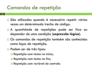 Comandos de repetição
4
 São utilizados quando é necessário repetir várias
vezes um determinado trecho de código.
 A quantidade de repetições pode ser fixa ou
depender de uma condição (expressão lógica).
 Os comandos de repetição também são conhecidos
como laços de repetição.
 Podem ser de três tipos:
 Repetição com testes no início;
 Repetição com testes no fim;
 Repetição com variável de controle.
 