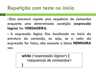 Repetição com teste no início
5
Esta estrutura repete uma sequência de comandos
enquanto uma determinada condição (expressão
lógica) for VERDADEIRA.
 A expressão lógica fica localizada no início da
estrutura do comando, ou seja, se o valor da
expressão for falsa, não executa o bloco NENHUMA
vez.
while (<expressão lógica>) {
<sequencia de comandos>
}
 