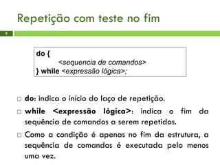 Repetição com teste no fim
8
 do: indica o início do laço de repetição.
 while <expressão lógica>: indica o fim da
sequência de comandos a serem repetidos.
 Como a condição é apenas no fim da estrutura, a
sequência de comandos é executada pelo menos
uma vez.
do {
<sequencia de comandos>
} while <expressão lógica>;
 