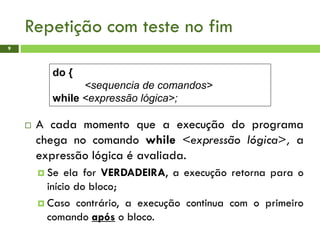 Repetição com teste no fim
9
 A cada momento que a execução do programa
chega no comando while <expressão lógica>, a
expressão lógica é avaliada.
 Se ela for VERDADEIRA, a execução retorna para o
início do bloco;
 Caso contrário, a execução continua com o primeiro
comando após o bloco.
do {
<sequencia de comandos>
while <expressão lógica>;
 