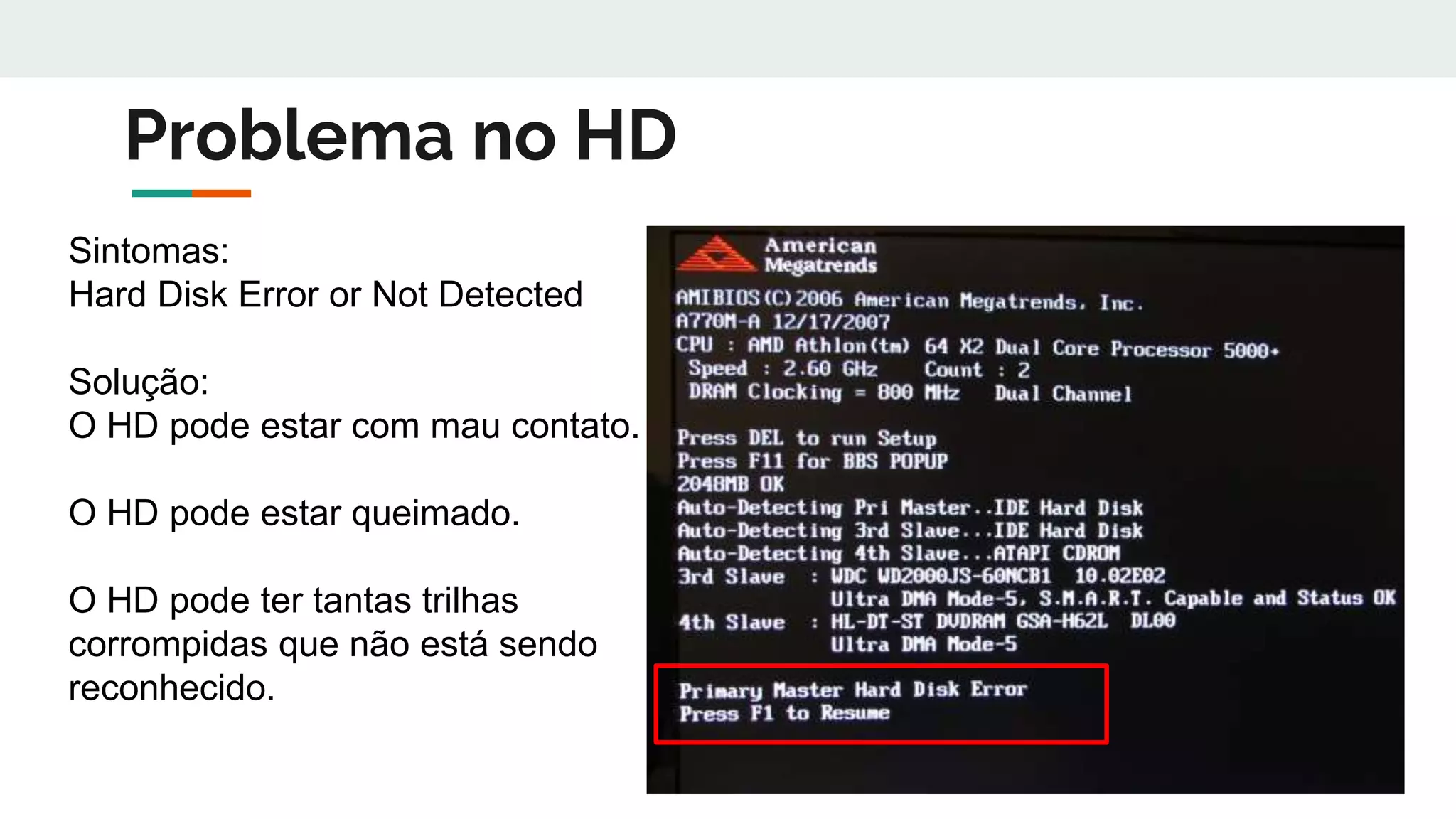 Problema no HD
Sintomas:
Hard Disk Error or Not Detected
Solução:
O HD pode estar com mau contato.
O HD pode estar queimado.
O HD pode ter tantas trilhas
corrompidas que não está sendo
reconhecido.
 