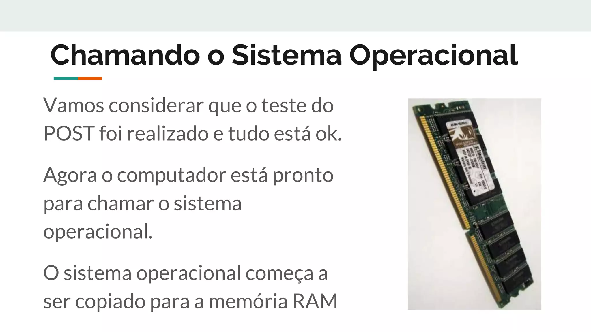 Chamando o Sistema Operacional
Vamos considerar que o teste do
POST foi realizado e tudo está ok.
Agora o computador está pronto
para chamar o sistema
operacional.
O sistema operacional começa a
ser copiado para a memória RAM
 