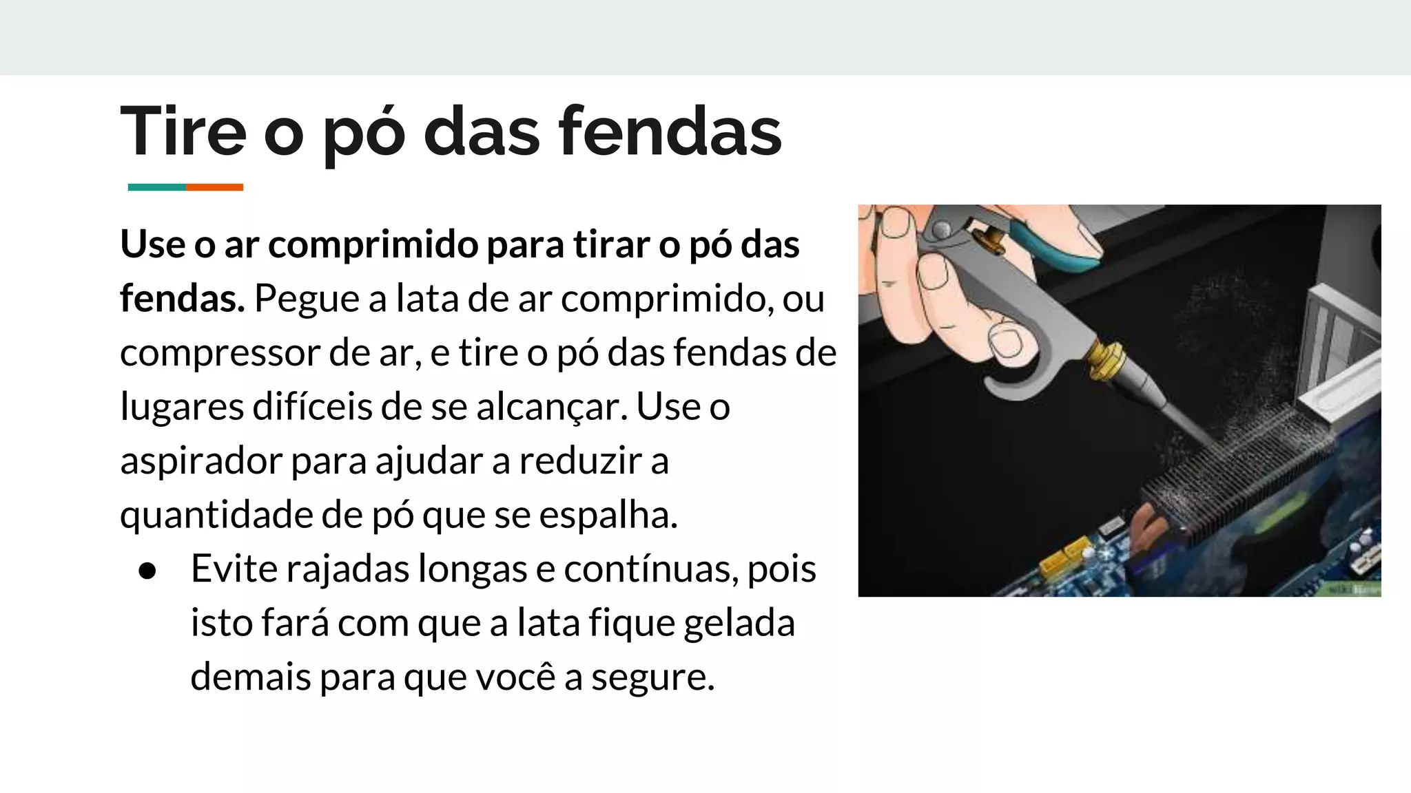 Tire o pó das fendas
Use o ar comprimido para tirar o pó das
fendas. Pegue a lata de ar comprimido, ou
compressor de ar, e tire o pó das fendas de
lugares difíceis de se alcançar. Use o
aspirador para ajudar a reduzir a
quantidade de pó que se espalha.
● Evite rajadas longas e contínuas, pois
isto fará com que a lata fique gelada
demais para que você a segure.
 