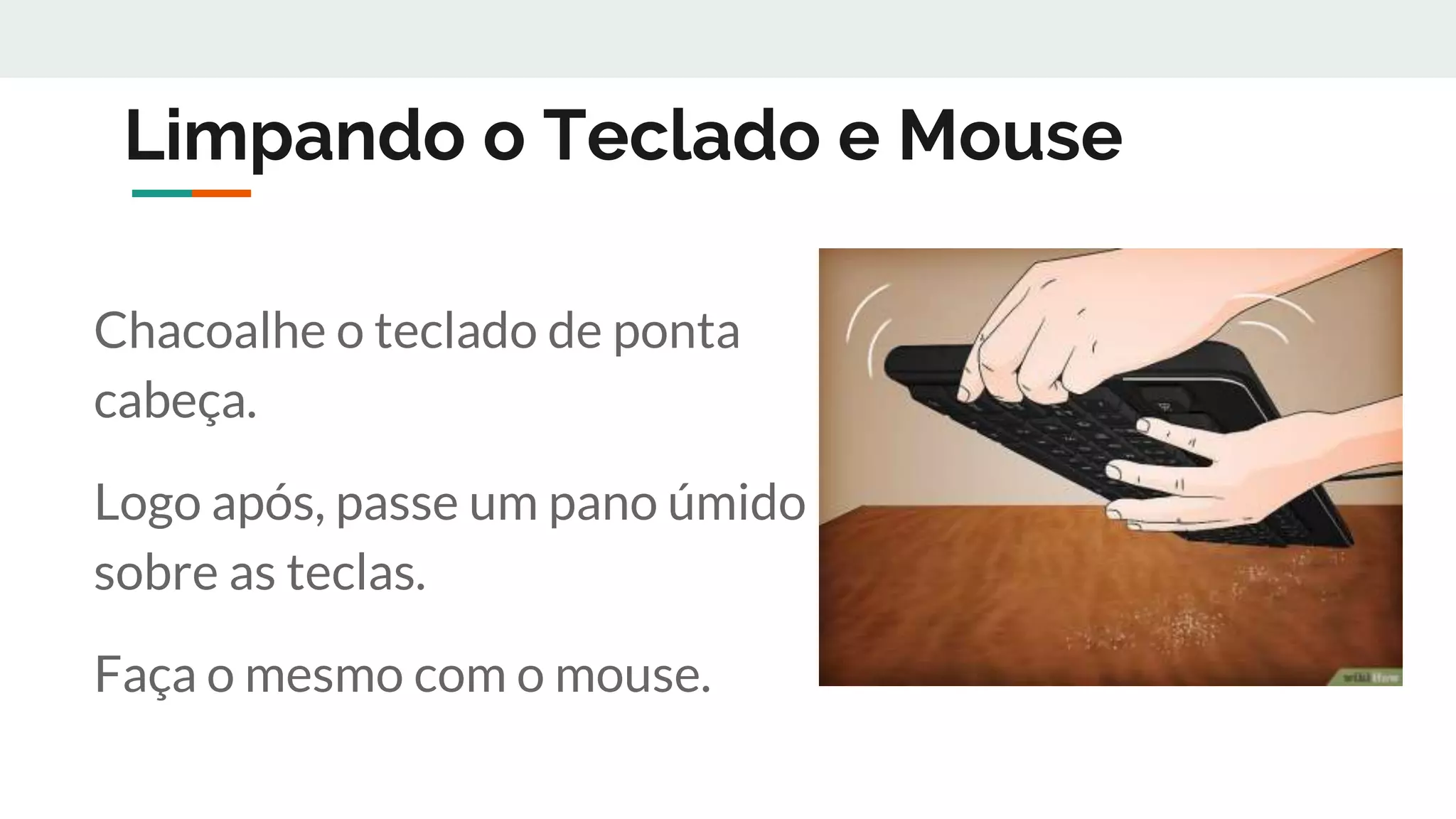 Limpando o Teclado e Mouse
Chacoalhe o teclado de ponta
cabeça.
Logo após, passe um pano úmido
sobre as teclas.
Faça o mesmo com o mouse.
 