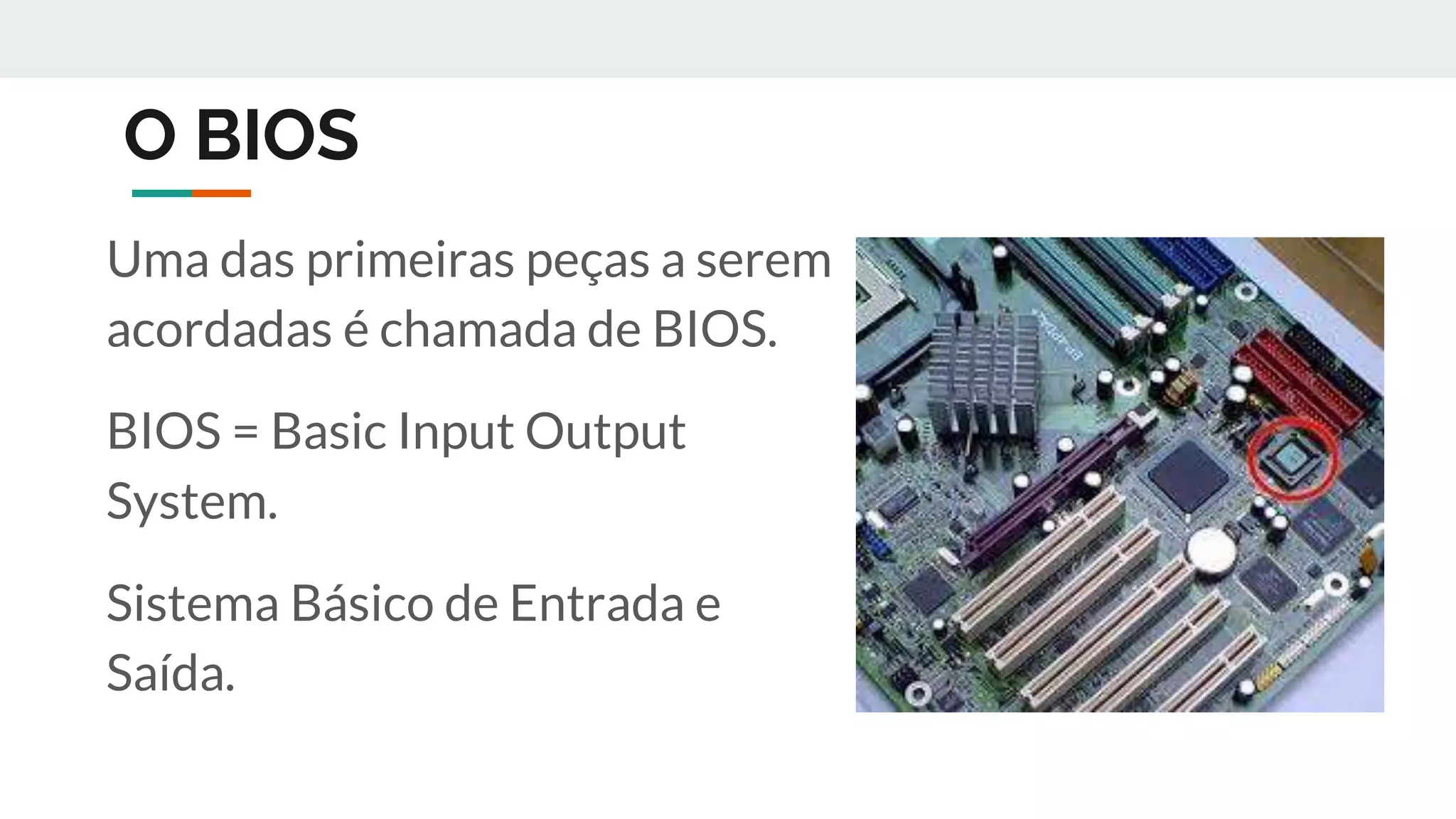 O BIOS
Uma das primeiras peças a serem
acordadas é chamada de BIOS.
BIOS = Basic Input Output
System.
Sistema Básico de Entrada e
Saída.
 