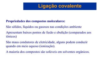 Capítulo 08
© 2005 by Pearson Education
Propriedades dos compostos moleculares:
São sólidos, líquidos ou gasosos nas condições ambiente
Apresentam baixos pontos de fusão e ebulição (comparados aos
iônicos)
São maus condutores de eletricidade, alguns podem conduzir
quando em meio aquoso (ionização).
A maioria dos compostos são solúveis em solventes orgânicos.
Ligação covalente
 
