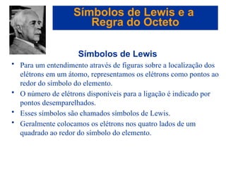 Capítulo 08
© 2005 by Pearson Education
Símbolos de Lewis
• Para um entendimento através de figuras sobre a localização dos
elétrons em um átomo, representamos os elétrons como pontos ao
redor do símbolo do elemento.
• O número de elétrons disponíveis para a ligação é indicado por
pontos desemparelhados.
• Esses símbolos são chamados símbolos de Lewis.
• Geralmente colocamos os elétrons nos quatro lados de um
quadrado ao redor do símbolo do elemento.
Símbolos de Lewis e a
Regra do Octeto
 