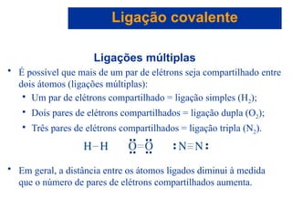 Capítulo 08
© 2005 by Pearson Education
Ligações múltiplas
• É possível que mais de um par de elétrons seja compartilhado entre
dois átomos (ligações múltiplas):
• Um par de elétrons compartilhado = ligação simples (H2);
• Dois pares de elétrons compartilhados = ligação dupla (O2);
• Três pares de elétrons compartilhados = ligação tripla (N2).
• Em geral, a distância entre os átomos ligados diminui à medida
que o número de pares de elétrons compartilhados aumenta.
Ligação covalente
 