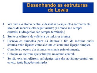 Capítulo 08
© 2005 by Pearson Education
1. Ver qual é o átomo central e desenhar o esqueleto (normalmente
são os de menor eletronegatividade; (Carbono são sempre
centrais, Hidrogênios são sempre terminais.)
2. Some os elétrons de valência de todos os átomos.
3. Escreva os símbolos para os átomos a fim de mostrar quais
átomos estão ligados entre si e una-os com uma ligação simples.
• Complete o octeto dos átomos terminais primeiramente.
• Coloque os elétrons que sobrarem no átomo central.
• Se não existem elétrons suficientes para dar ao átomo central um
octeto, tente ligações múltiplas.
Desenhando as estruturas
de Lewis
 