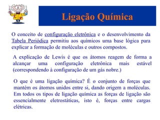 Capítulo 08
© 2005 by Pearson Education
Ligação Química
O conceito de configuração eletrônica e o desenvolvimento da
Tabela Periódica permitiu aos químicos uma base lógica para
explicar a formação de moléculas e outros compostos.
A explicação de Lewis é que os átomos reagem de forma a
alcançar uma configuração eletrônica mais estável
(correspondendo à configuração de um gás nobre.)
O que é uma ligação química? É o conjunto de forças que
mantém os átomos unidos entre si, dando origem a moléculas.
Em todos os tipos de ligação química as forças de ligação são
essencialmente eletrostáticas, isto é, forças entre cargas
elétricas.
 