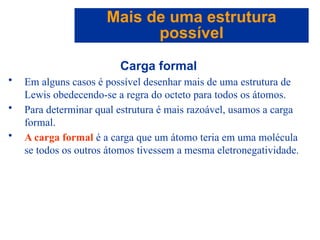 Capítulo 08
© 2005 by Pearson Education
Carga formal
• Em alguns casos é possível desenhar mais de uma estrutura de
Lewis obedecendo-se a regra do octeto para todos os átomos.
• Para determinar qual estrutura é mais razoável, usamos a carga
formal.
• A carga formal é a carga que um átomo teria em uma molécula
se todos os outros átomos tivessem a mesma eletronegatividade.
Mais de uma estrutura
possível
 