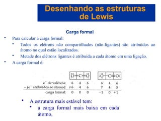 Capítulo 08
© 2005 by Pearson Education
Carga formal
• Para calcular a carga formal:
• Todos os elétrons não compartilhados (não-ligantes) são atribuídos ao
átomo no qual estão localizados.
• Metade dos elétrons ligantes é atribuída a cada átomo em uma ligação.
• A carga formal é:
Desenhando as estruturas
de Lewis
• A estrutura mais estável tem:
• a carga formal mais baixa em cada
átomo,
 