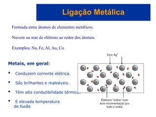 Capítulo 08
© 2005 by Pearson Education
Ligação Metálica
Metais, em geral:
 Conduzem corrente elétrica.
 São brilhantes e maleáveis.
 Têm alta condutibilidade térmica.
 E elevada temperatura
de fusão
Formada entre átomos de elementos metálicos.
Nuvem ou mar de elétrons ao redor dos átomos.
Exemplos; Na, Fe, Al, Au, Co
 