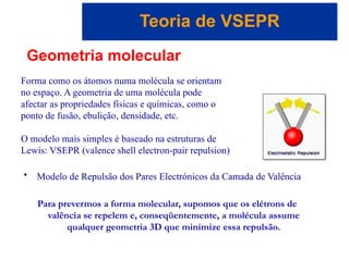 Capítulo 08
© 2005 by Pearson Education
Teoria de VSEPR
Geometria molecular
Forma como os átomos numa molécula se orientam
no espaço. A geometria de uma molécula pode
afectar as propriedades físicas e químicas, como o
ponto de fusão, ebulição, densidade, etc.
• Modelo de Repulsão dos Pares Electrónicos da Camada de Valência
Para prevermos a forma molecular, supomos que os elétrons de
valência se repelem e, conseqüentemente, a molécula assume
qualquer geometria 3D que minimize essa repulsão.
O modelo mais simples é baseado na estruturas de
Lewis: VSEPR (valence shell electron-pair repulsion)
 