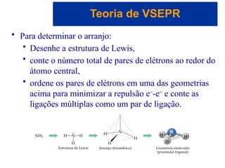 Capítulo 08
© 2005 by Pearson Education
• Para determinar o arranjo:
• Desenhe a estrutura de Lewis,
• conte o número total de pares de elétrons ao redor do
átomo central,
• ordene os pares de elétrons em uma das geometrias
acima para minimizar a repulsão e-
-e-
e conte as
ligações múltiplas como um par de ligação.
Teoria de VSEPR
 