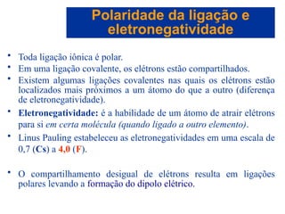 Capítulo 08
© 2005 by Pearson Education
• Toda ligação iônica é polar.
• Em uma ligação covalente, os elétrons estão compartilhados.
• Existem algumas ligações covalentes nas quais os elétrons estão
localizados mais próximos a um átomo do que a outro (diferença
de eletronegatividade).
• Eletronegatividade: é a habilidade de um átomo de atrair elétrons
para si em certa molécula (quando ligado a outro elemento).
• Linus Pauling estabeleceu as eletronegatividades em uma escala de
0,7 (Cs) a 4,0 (F).
• O compartilhamento desigual de elétrons resulta em ligações
polares levando a formação do dipolo elétrico.
Polaridade da ligação e
eletronegatividade
 