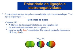 Capítulo 08
© 2005 by Pearson Education
• A extremidade positiva (ou polo) em uma ligação polar é representada por + e
o polo negativo por -.
Polaridade da ligação e
eletronegatividade
Momentos de dipolo
• Considere HF:
• A diferença de eletronegatividade leva a uma ligação polar.
• Há mais densidade eletrônica no F do que no H.
• Uma vez que há duas ‘extremidades’ diferentes da molécula, chamamos o
HF de um dipolo.
+-
 