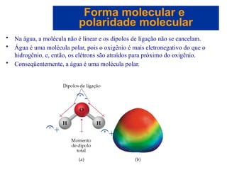 Capítulo 08
© 2005 by Pearson Education
• Na água, a molécula não é linear e os dipolos de ligação não se cancelam.
• Água é uma molécula polar, pois o oxigênio é mais eletronegativo do que o
hidrogênio, e, então, os elétrons são atraídos para próximo do oxigênio.
• Conseqüentemente, a água é uma molécula polar.
Forma molecular e
polaridade molecular
+
-
+
 