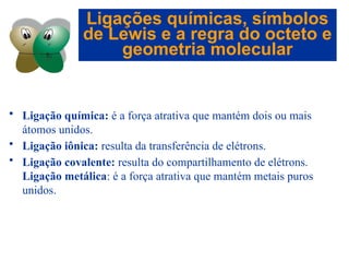 Capítulo 08
© 2005 by Pearson Education
• Ligação química: é a força atrativa que mantém dois ou mais
átomos unidos.
• Ligação iônica: resulta da transferência de elétrons.
• Ligação covalente: resulta do compartilhamento de elétrons.
Ligação metálica: é a força atrativa que mantém metais puros
unidos.
Ligações químicas, símbolos
de Lewis e a regra do octeto e
geometria molecular
 