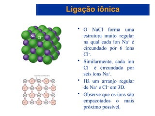Capítulo 08
© 2005 by Pearson Education
• O NaCl forma uma
estrutura muito regular
na qual cada íon Na+
é
circundado por 6 íons
Cl-
.
• Similarmente, cada íon
Cl-
é circundado por
seis íons Na+
.
• Há um arranjo regular
de Na+
e Cl-
em 3D.
• Observe que os íons são
empacotados o mais
próximo possível.
Ligação iônica
 
