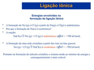 Capítulo 08
© 2005 by Pearson Education
Energias envolvidas na
formação da ligação iônica
• A formação de Na+
(g) e Cl-
(g) a partir de Na(g) e Cl(g) é endotérmica.
• Por que a formação de Na(s) é exotérmica?
• A reação:
NaCl(s)  Na+
(g) + Cl-
(g) é endotérmica (H = +788 kJ/mol).
• A formação de uma rede cristalina a partir dos íons na fase gasosa:
Na+
(g) + Cl-
(g)  NaCl(s) é exotérmica (H = -788 kJ/mol)
Portanto na formacão do retículo cristalino o sistema tende ao mínimo de energia e
consequentemente é mais estável.
Ligação iônica
 