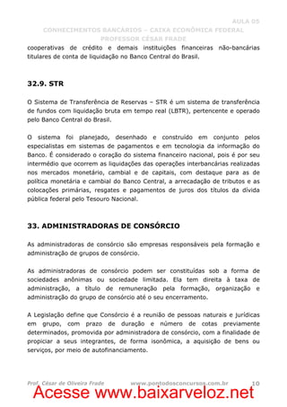 Acesse www.baixarveloz.net
AULA 05
CONHECIMENTOS BANCÁRIOS – CAIXA ECONÔMICA FEDERAL
PROFESSOR CÉSAR FRADE
Prof. César de Oliveira Frade www.pontodosconcursos.com.br 10
cooperativas de crédito e demais instituições financeiras não-bancárias
titulares de conta de liquidação no Banco Central do Brasil.
32.9. STR
O Sistema de Transferência de Reservas – STR é um sistema de transferência
de fundos com liquidação bruta em tempo real (LBTR), pertencente e operado
pelo Banco Central do Brasil.
O sistema foi planejado, desenhado e construído em conjunto pelos
especialistas em sistemas de pagamentos e em tecnologia da informação do
Banco. É considerado o coração do sistema financeiro nacional, pois é por seu
intermédio que ocorrem as liquidações das operações interbancárias realizadas
nos mercados monetário, cambial e de capitais, com destaque para as de
política monetária e cambial do Banco Central, a arrecadação de tributos e as
colocações primárias, resgates e pagamentos de juros dos títulos da dívida
pública federal pelo Tesouro Nacional.
33. ADMINISTRADORAS DE CONSÓRCIO
As administradoras de consórcio são empresas responsáveis pela formação e
administração de grupos de consórcio.
As administradoras de consórcio podem ser constituídas sob a forma de
sociedades anônimas ou sociedade limitada. Ela tem direita à taxa de
administração, a título de remuneração pela formação, organização e
administração do grupo de consórcio até o seu encerramento.
A Legislação define que Consórcio é a reunião de pessoas naturais e jurídicas
em grupo, com prazo de duração e número de cotas previamente
determinados, promovida por administradora de consórcio, com a finalidade de
propiciar a seus integrantes, de forma isonômica, a aquisição de bens ou
serviços, por meio de autofinanciamento.
 