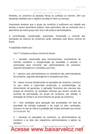 Acesse www.baixarveloz.net
AULA 05
CONHECIMENTOS BANCÁRIOS – CAIXA ECONÔMICA FEDERAL
PROFESSOR CÉSAR FRADE
Prof. César de Oliveira Frade www.pontodosconcursos.com.br 11
Portanto, no consórcio as pessoas físicas ou jurídicas se reúnem, têm sua
poupança coletada com o objetivo de adquirir bens ou serviços.
Importante destacar que o grupo de consórcio é autônomo em relação aos
demais e possui patrimônio próprio. Esse patrimônio não se confunde com o
patrimônio de outro grupo nem com o da própria administradora.
A normatização, coordenação, supervisão, fiscalização e controle das
atividades do sistema de consórcios serão realizados pelo Banco Central do
Brasil.
A Legislação dispõe que:
“Art 7º
Compete ao Banco Central do Brasil:
I – conceder autorização para funcionamento, transferência do
controle societário e reorganização da sociedade e cancelar a
autorização para funcionar das administradoras de consórcio,
segundo abrangência e condições que fixar;
II – aprovar atos administrativos ou societários das administradoras
de consórcio, segundo abrangência e condições que fixar;
III – baixar normas disciplinando as operações de consórcio, inclusive
no que refere à supervisão prudencial, à contabilização, ao
oferecimento de garantias, à aplicação financeira dos recursos dos
grupos de consórcio, às condições mínimas que devem constar do
contrato de participação em grupo de consórcio, por adesão, à
prestação de contas e ao encerramento do grupo de consórcio;
IV – fixar condições para aplicação das penalidades em face da
gravidade da infração praticada e da culpa ou dolo verificados,
inclusive no que se refere à gradação das multas previstas nos incisos
V e VI do art. 42;
V – fiscalizar as operações de consórcio, as administradoras de
consórcio e os atos dos respectivos administradores e aplicar as
sanções;
 