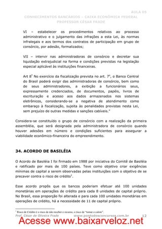 Acesse www.baixarveloz.net
AULA 05
CONHECIMENTOS BANCÁRIOS – CAIXA ECONÔMICA FEDERAL
PROFESSOR CÉSAR FRADE
Prof. César de Oliveira Frade www.pontodosconcursos.com.br 12
VI – estabelecer os procedimentos relativos ao processo
administrativo e o julgamento das infrações a esta Lei, às normas
infralegais e aos termos dos contratos de participação em grupo de
consórcio, por adesão, formalizados;
VII – intervir nas administradoras de consórcio e decretar sua
liquidação extrajudicial na forma e condições previstas na legislação
especial aplicável às instituições financeiras.
Art 8º
No exercício da fiscalização prevista no art. 7o
, o Banco Central
do Brasil poderá exigir das administradoras de consórcio, bem como
de seus administradores, a exibição a funcionários seus,
expressamente credenciados, de documentos, papéis, livros de
escrituração e acesso aos dados armazenados nos sistemas
eletrônicos, considerando-se a negativa de atendimento como
embaraço à fiscalização, sujeita às penalidades previstas nesta Lei,
sem prejuízo de outras medidas e sanções cabíveis.”
Considera-se constituído o grupo de consórcio com a realização da primeira
assembléia, que será designada pela administradora de consórcio quando
houver adesões em número e condições suficientes para assegurar a
viabilidade econômico-financeira do empreendimento.
34. ACORDO DE BASILÉIA
O Acordo de Basiléia I foi firmado em 1988 por iniciativa do Comitê de Basiléia
e ratificado por mais de 100 países. Teve como objetivo criar exigências
mínimas de capital a serem observadas pelas instituições com o objetivo de se
precaver contra o risco de crédito1
.
Esse acordo propôs que os bancos poderiam efetuar até 100 unidades
monetárias em operações de crédito para cada 8 unidades de capital próprio.
No Brasil, essa proporção foi alterada e para cada 100 unidades monetárias em
operações de crédito, há a necessidade de 11 de capital próprio.
1
Risco de Crédito é o risco de não receber o recurso, o risco de “tomar o calote”.
 