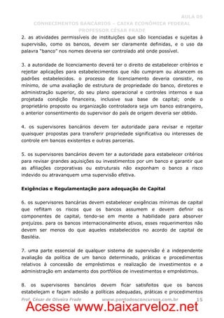 Acesse www.baixarveloz.net
AULA 05
CONHECIMENTOS BANCÁRIOS – CAIXA ECONÔMICA FEDERAL
PROFESSOR CÉSAR FRADE
Prof. César de Oliveira Frade www.pontodosconcursos.com.br 15
2. as atividades permissíveis de instituições que são licenciadas e sujeitas à
supervisão, como os bancos, devem ser claramente definidas, e o uso da
palavra “banco” nos nomes deveria ser controlado até onde possível.
3. a autoridade de licenciamento deverá ter o direito de estabelecer critérios e
rejeitar aplicações para estabelecimentos que não cumpram ou alcancem os
padrões estabelecidos. o processo de licenciamento deveria consistir, no
mínimo, de uma avaliação de estrutura de propriedade do banco, diretores e
administração superior, do seu plano operacional e controles internos e sua
projetada condição financeira, inclusive sua base de capital; onde o
proprietário proposto ou organização controladora seja um banco estrangeiro,
o anterior consentimento do supervisor do país de origem deveria ser obtido.
4. os supervisores bancários devem ter autoridade para revisar e rejeitar
quaisquer propostas para transferir propriedade significativa ou interesses de
controle em bancos existentes e outras parcerias.
5. os supervisores bancários devem ter a autoridade para estabelecer critérios
para revisar grandes aquisições ou investimentos por um banco e garantir que
as afiliações corporativas ou estruturais não exponham o banco a risco
indevido ou atravanquem uma supervisão efetiva.
Exigências e Regulamentação para adequação de Capital
6. os supervisores bancárias devem estabelecer exigências mínimas de capital
que reflitam os riscos que os bancos assumem e devem definir os
componentes de capital, tendo-se em mente a habilidade para absorver
prejuízos. para os bancos internacionalmente ativos, esses requerimentos não
devem ser menos do que aqueles estabelecidos no acordo de capital de
Basiléia.
7. uma parte essencial de qualquer sistema de supervisão é a independente
avaliação da política de um banco determinado, práticas e procedimentos
relativos à concessão de empréstimos e realização de investimentos e a
administração em andamento dos portfólios de investimentos e empréstimos.
8. os supervisores bancários devem ficar satisfeitos que os bancos
estabeleçam e façam adesão a políticas adequadas, práticas e procedimentos
 