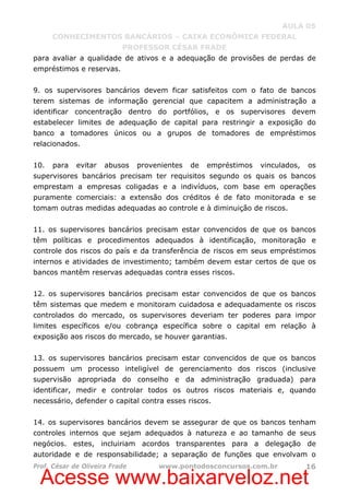 Acesse www.baixarveloz.net
AULA 05
CONHECIMENTOS BANCÁRIOS – CAIXA ECONÔMICA FEDERAL
PROFESSOR CÉSAR FRADE
Prof. César de Oliveira Frade www.pontodosconcursos.com.br 16
para avaliar a qualidade de ativos e a adequação de provisões de perdas de
empréstimos e reservas.
9. os supervisores bancários devem ficar satisfeitos com o fato de bancos
terem sistemas de informação gerencial que capacitem a administração a
identificar concentração dentro do portfólios, e os supervisores devem
estabelecer limites de adequação de capital para restringir a exposição do
banco a tomadores únicos ou a grupos de tomadores de empréstimos
relacionados.
10. para evitar abusos provenientes de empréstimos vinculados, os
supervisores bancários precisam ter requisitos segundo os quais os bancos
emprestam a empresas coligadas e a indivíduos, com base em operações
puramente comerciais: a extensão dos créditos é de fato monitorada e se
tomam outras medidas adequadas ao controle e à diminuição de riscos.
11. os supervisores bancários precisam estar convencidos de que os bancos
têm políticas e procedimentos adequados à identificação, monitoração e
controle dos riscos do país e da transferência de riscos em seus empréstimos
internos e atividades de investimento; também devem estar certos de que os
bancos mantêm reservas adequadas contra esses riscos.
12. os supervisores bancários precisam estar convencidos de que os bancos
têm sistemas que medem e monitoram cuidadosa e adequadamente os riscos
controlados do mercado, os supervisores deveriam ter poderes para impor
limites específicos e/ou cobrança específica sobre o capital em relação à
exposição aos riscos do mercado, se houver garantias.
13. os supervisores bancários precisam estar convencidos de que os bancos
possuem um processo inteligível de gerenciamento dos riscos (inclusive
supervisão apropriada do conselho e da administração graduada) para
identificar, medir e controlar todos os outros riscos materiais e, quando
necessário, defender o capital contra esses riscos.
14. os supervisores bancários devem se assegurar de que os bancos tenham
controles internos que sejam adequados à natureza e ao tamanho de seus
negócios. estes, incluiriam acordos transparentes para a delegação de
autoridade e de responsabilidade; a separação de funções que envolvam o
 