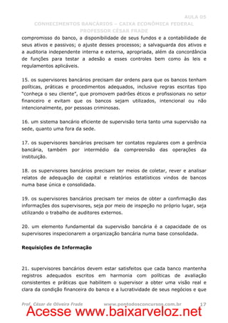 Acesse www.baixarveloz.net
AULA 05
CONHECIMENTOS BANCÁRIOS – CAIXA ECONÔMICA FEDERAL
PROFESSOR CÉSAR FRADE
Prof. César de Oliveira Frade www.pontodosconcursos.com.br 17
compromisso do banco, a disponibilidade de seus fundos e a contabilidade de
seus ativos e passivos; o ajuste desses processos; a salvaguarda dos ativos e
a auditoria independente interna e externa, apropriada, além da concordância
de funções para testar a adesão a esses controles bem como às leis e
regulamentos aplicáveis.
15. os supervisores bancários precisam dar ordens para que os bancos tenham
políticas, práticas e procedimentos adequados, inclusive regras escritas tipo
“conheça o seu cliente”, que promovem padrões éticos e profissionais no setor
financeiro e evitam que os bancos sejam utilizados, intencional ou não
intencionalmente, por pessoas criminosas.
16. um sistema bancário eficiente de supervisão teria tanto uma supervisão na
sede, quanto uma fora da sede.
17. os supervisores bancários precisam ter contatos regulares com a gerência
bancária, também por intermédio da compreensão das operações da
instituição.
18. os supervisores bancários precisam ter meios de coletar, rever e analisar
relatos de adequação de capital e relatórios estatísticos vindos de bancos
numa base única e consolidada.
19. os supervisores bancários precisam ter meios de obter a confirmação das
informações dos supervisores, seja por meio de inspeção no próprio lugar, seja
utilizando o trabalho de auditores externos.
20. um elemento fundamental da supervisão bancária é a capacidade de os
supervisores inspecionarem a organização bancária numa base consolidada.
Requisições de Informação
21. supervisores bancários devem estar satisfeitos que cada banco mantenha
registros adequados escritos em harmonia com políticas de avaliação
consistentes e práticas que habilitem o supervisor a obter uma visão real e
clara da condição financeira do banco e a lucratividade de seus negócios e que
 