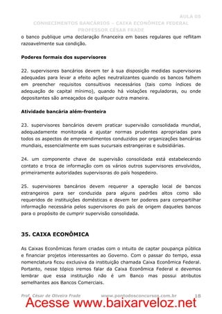 Acesse www.baixarveloz.net
AULA 05
CONHECIMENTOS BANCÁRIOS – CAIXA ECONÔMICA FEDERAL
PROFESSOR CÉSAR FRADE
Prof. César de Oliveira Frade www.pontodosconcursos.com.br 18
o banco publique uma declaração financeira em bases regulares que reflitam
razoavelmente sua condição.
Poderes formais dos supervisores
22. supervisores bancários devem ter à sua disposição medidas supervisoras
adequadas para levar a efeito ações neutralizantes quando os bancos falhem
em preencher requisitos consultivos necessários (tais como índices de
adequação de capital mínimo), quando há violações reguladoras, ou onde
depositantes são ameaçados de qualquer outra maneira.
Atividade bancária além-fronteira
23. supervisores bancários devem praticar supervisão consolidada mundial,
adequadamente monitorada e ajustar normas prudentes apropriadas para
todos os aspectos de empreendimentos conduzidos por organizações bancárias
mundiais, essencialmente em suas sucursais estrangeiras e subsidiárias.
24. um componente chave de supervisão consolidada está estabelecendo
contato e troca de informação com os vários outros supervisores envolvidos,
primeiramente autoridades supervisoras do país hospedeiro.
25. supervisores bancários devem requerer a operação local de bancos
estrangeiros para ser conduzida para alguns padrões altos como são
requeridos de instituições domésticas e devem ter poderes para compartilhar
informação necessária pelos supervisores do país de origem daqueles bancos
para o propósito de cumprir supervisão consolidada.
35. CAIXA ECONÔMICA
As Caixas Econômicas foram criadas com o intuito de captar poupança pública
e financiar projetos interessantes ao Governo. Com o passar do tempo, essa
nomenclatura ficou exclusiva da instituição chamada Caixa Econômica Federal.
Portanto, nesse tópico iremos falar da Caixa Econômica Federal e devemos
lembrar que essa instituição não é um Banco mas possui atributos
semelhantes aos Bancos Comerciais.
 