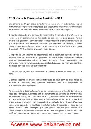 Acesse www.baixarveloz.net
AULA 05
CONHECIMENTOS BANCÁRIOS – CAIXA ECONÔMICA FEDERAL
PROFESSOR CÉSAR FRADE
Prof. César de Oliveira Frade www.pontodosconcursos.com.br 2
32. Sistema de Pagamentos Brasileiro – SPB
Um Sistema de Pagamentos consiste no conjunto de procedimentos, regras,
instrumentos e operações integradas que suportam a movimentação financeira
na economia de mercado, tanto em moeda local quanto estrangeira.
A função básica de um sistema de pagamentos é permitir a transferência de
recursos, o processamento e a liquidação de pagamentos para pessoas físicas,
empresas e governos. Sem perceber, interagimos com ele muito mais vezes do
que imaginamos. Por exemplo, toda vez que emitimos um cheque, fazemos
compras com o cartão de crédito ou enviamos uma transferência eletrônica
disponível – TED, estamos acionando esse sistema.
O impacto de um sistema de pagamentos não é observado apenas na vida de
pessoas comuns, empresas ou governos. As instituições financeiras também
realizam transferências diárias oriundas de suas próprias transações. Isso
ocorre por meio da movimentação nos saldos das contas de reservas bancárias
mantidas por elas junto ao banco central.
O Sistema de Pagamentos Brasileiro foi reformado entre os anos de 2001 e
2002.
O antigo sistema foi criado com a motivação de lidar com as altas taxas de
inflação e, portanto, seu objetivo primordial era dar velocidade no
processamento das operações.
Foi necessário o desenvolvimento do novo sistema com o intuito de mitigar o
risco das operações. A entrada em funcionamento do Sistema de Transferência
de Reservas – STR, em 22 de abril de 2002, marcou o início de uma nova fase
no SPB. Esse sistema faz com que a transferência de fundos interbancários
possa ocorrer em tempo real, em caráter irrevogável e incondicional. Com isso,
como uma operação é liquidada imediatamente, é reduzido o risco de um
banco efetuar uma operação que não possui recurso para liquidá-la e
comprometer a saúde financeira de outros. Tal fato poderia causar um risco
sistêmico, um risco de quebra em cascata dos bancos como em um dominó.
 