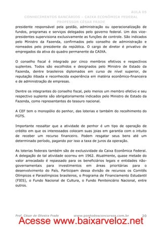 Acesse www.baixarveloz.net
AULA 05
CONHECIMENTOS BANCÁRIOS – CAIXA ECONÔMICA FEDERAL
PROFESSOR CÉSAR FRADE
Prof. César de Oliveira Frade www.pontodosconcursos.com.br 20
presidente responsável pela gestão, administração ou operacionalização de
fundos, programas e serviços delegados pelo governo federal. Um dos vice-
presidentes supervisiona exclusivamente as funções de controle. São indicados
pelo Ministro da Fazenda, confirmados pelo conselho de administração e
nomeados pelo presidente da república. O cargo de diretor é privativo de
empregados da ativa do quadro permanente da CAIXA.
O conselho fiscal é integrado por cinco membros efetivos e respectivos
suplentes. Todos são escolhidos e designados pelo Ministro de Estado da
Fazenda, dentre brasileiros diplomados em curso de nível superior, de
reputação ilibada e reconhecida experiência em matéria econômico-financeira
e de administração de empresas.
Dentre os integrantes do conselho fiscal, pelo menos um membro efetivo e seu
respectivo suplente são obrigatoriamente indicados pelo Ministro de Estado da
Fazenda, como representantes do tesouro nacional.
A CEF tem o monopólio do penhor, das loterias e também do recolhimento do
FGTS.
Importante ressaltar que a atividade de penhor é um tipo de operação de
crédito em que os interessados colocam suas joias em garantia com o intuito
de receber um recurso financeiro. Podem resgatar seus bens até um
determinado período, pagando por isso a taxa de juros da operação.
As loterias federais também são de exclusividade da Caixa Econômica Federal.
A delegação de tal atividade ocorreu em 1962. Atualmente, quase metade do
valor arrecadado é repassado para os beneficiários legais e entidades não-
governamentais para investimentos em áreas prioritárias para o
desenvolvimento do País. Participam dessa divisão de recursos os Comitês
Olímpicos e Paraolímpicos brasileiros, o Programa de Financiamento Estudantil
(FIES), o Fundo Nacional de Cultura, o Fundo Penitenciário Nacional, entre
outros.
 