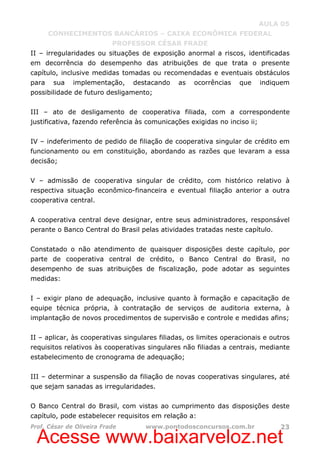 Acesse www.baixarveloz.net
AULA 05
CONHECIMENTOS BANCÁRIOS – CAIXA ECONÔMICA FEDERAL
PROFESSOR CÉSAR FRADE
Prof. César de Oliveira Frade www.pontodosconcursos.com.br 23
II – irregularidades ou situações de exposição anormal a riscos, identificadas
em decorrência do desempenho das atribuições de que trata o presente
capítulo, inclusive medidas tomadas ou recomendadas e eventuais obstáculos
para sua implementação, destacando as ocorrências que indiquem
possibilidade de futuro desligamento;
III – ato de desligamento de cooperativa filiada, com a correspondente
justificativa, fazendo referência às comunicações exigidas no inciso ii;
IV – indeferimento de pedido de filiação de cooperativa singular de crédito em
funcionamento ou em constituição, abordando as razões que levaram a essa
decisão;
V – admissão de cooperativa singular de crédito, com histórico relativo à
respectiva situação econômico-financeira e eventual filiação anterior a outra
cooperativa central.
A cooperativa central deve designar, entre seus administradores, responsável
perante o Banco Central do Brasil pelas atividades tratadas neste capítulo.
Constatado o não atendimento de quaisquer disposições deste capítulo, por
parte de cooperativa central de crédito, o Banco Central do Brasil, no
desempenho de suas atribuições de fiscalização, pode adotar as seguintes
medidas:
I – exigir plano de adequação, inclusive quanto à formação e capacitação de
equipe técnica própria, à contratação de serviços de auditoria externa, à
implantação de novos procedimentos de supervisão e controle e medidas afins;
II – aplicar, às cooperativas singulares filiadas, os limites operacionais e outros
requisitos relativos às cooperativas singulares não filiadas a centrais, mediante
estabelecimento de cronograma de adequação;
III – determinar a suspensão da filiação de novas cooperativas singulares, até
que sejam sanadas as irregularidades.
O Banco Central do Brasil, com vistas ao cumprimento das disposições deste
capítulo, pode estabelecer requisitos em relação a:
 