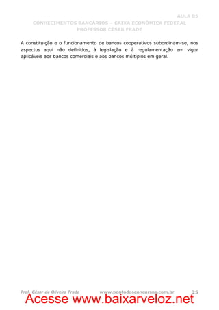 Acesse www.baixarveloz.net
AULA 05
CONHECIMENTOS BANCÁRIOS – CAIXA ECONÔMICA FEDERAL
PROFESSOR CÉSAR FRADE
Prof. César de Oliveira Frade www.pontodosconcursos.com.br 25
A constituição e o funcionamento de bancos cooperativos subordinam-se, nos
aspectos aqui não definidos, à legislação e à regulamentação em vigor
aplicáveis aos bancos comerciais e aos bancos múltiplos em geral.
 