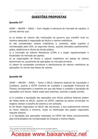 Acesse www.baixarveloz.net
AULA 05
CONHECIMENTOS BANCÁRIOS – CAIXA ECONÔMICA FEDERAL
PROFESSOR CÉSAR FRADE
Prof. César de Oliveira Frade www.pontodosconcursos.com.br 26
QUESTÕES PROPOSTAS
Questão 572
(ESAF – BACEN – 2002) – Com relação à estrutura do mercado de capitais, é
correto afirmar que:
a) as bolsas de valores são instituições do governo que mantêm local ou
sistema adequado à negociação de títulos e valores mobiliários.
b) são considerados valores mobiliários e, portanto, estão sujeitos à
normatização pela CVM, os seguintes títulos, quando ofertados publicamente:
ações, debêntures e títulos da dívida pública.
c) a Comissão de Valores Mobiliários (CVM) é o órgão regulamentador e
fiscalizador do mercado de capitais.
d) as negociações de títulos e valores mobiliários em bolsas de valores
denominam-se usualmente de operações no mercado primário.
e) cabem às sociedades corretoras e distribuidoras de valores mobiliários as
operações no recinto das bolsas de valores.
Questão 58
(ESAF – BACEN – 2002) – Tanto o SELIC (Sistema Especial de Liquidação e
Custódia), quanto a CETIP (Central de Custódia e Liquidação Financeira de
Títulos) correspondem a sistemas em que são feitas a custódia e liquidação de
operações com títulos. Sobre esses dois sistemas, assinale a opção correta.
a) A custódia e liquidação das operações com títulos públicos federais podem
ser feitas tanto no SELIC, quanto na CETIP, cabendo às partes envolvidas no
negócio realizar a escolha do sistema a ser utilizado.
b) Os títulos negociados no SELIC são escriturais, o que praticamente elimina
os riscos relativos a extravio, roubo ou falsificação dos papéis negociados
naquele sistema.
c) A liquidação das operações realizadas na CETIP são feitas exclusivamente
pela Centralizadora de Compensação de Cheques e Outros Papéis.
2
Essa questão está sendo refeita porque há um erro na resolução anterior.
 